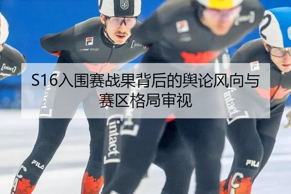 S16入围赛战果背后的舆论风向与赛区格局审视